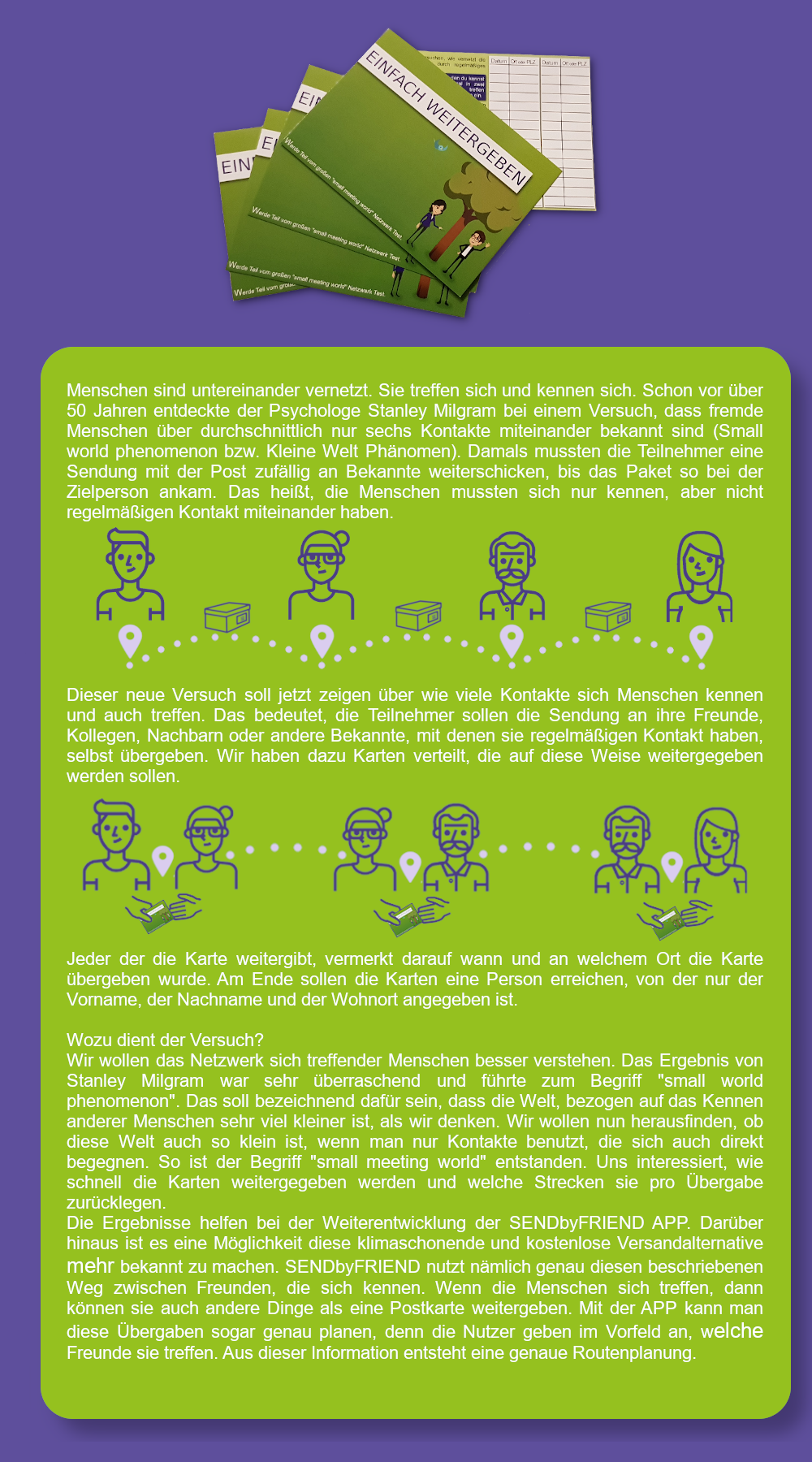 Menschen sind untereinander vernetzt. Sie treffen sich und kennen sich. Schon vor ber 50 Jahren entdeckte der Psychologe Stanley Milgram bei einem Versuch, dass fremde Menschen ber durchschnittlich nur sechs Kontakte miteinander bekannt sind (small world phenomenon bzw. Kleine Welt Phnomen). Damals mussten die Teilnehmer eine Sendung mit der Post zufllig an Bekannte weiterschicken, bis das Paket so bei der Zielperson ankam. Das heit, die Menschen mussten sich nur kennen, aber nicht regelmigen Kontakt miteinander haben.
Dieser neue Versuch soll jetzt zeigen ber wie viele Kontakte sich Menschen kennen und auch treffen. Das bedeutet, die Teilnehmer sollen die Sendung an ihre Freunde, Kollegen, Nachbarn oder andere Bekannte, mit denen sie regelmigen Kontakt haben, selbst bergeben. Wir haben dazu Karten verteilt, die auf diese Weise weitergegeben werden sollen. 
Jeder der die Karte weitergibt, vermerkt darauf wann und an welchem Ort die Karte bergeben wurde. Am Ende sollen die Karten eine Person erreichen, von der nur der Vorname, der Nachname und der Wohnort angegeben ist. 
Wozu dient der Versuch? 
Wir wollen das Netzwerk sich treffender Menschen besser verstehen. Das Ergebnis von Stanley Milgram war sehr berraschend und fhrte zum Begriff small world phenomenon. Das soll bezeichnend dafr sein, dass die Welt, bezogen auf das Kennen anderer Menschen sehr viel kleiner ist, als wir denken. Wir wollen nun herausfinden, ob diese Welt auch so klein ist, wenn man nur Kontakte benutzt, die sich auch direkt begegnen. So ist der Begriff small meeting world entstanden. Uns interessiert, wie schnell die Karten weitergegeben werden und welche Strecken sie pro bergabe zurcklegen. 
Die Ergebnisse helfen bei der Weiterentwicklung der SENDbyFRIEND APP. Darber hinaus ist es eine Mglichkeit diese klimaschonende und kostenlose Versandalternative mehr bekannt zu machen. SENDbyFRIEND nutzt nmlich genau diesen beschriebenen Weg zwischen Freunden, die sich kennen. Wenn die Menschen sich treffen, dann knnen sie auch andere Dinge als eine Postkarte weitergeben. Mit der APP kann man diese bergaben sogar genau planen, denn die Nutzer geben im Vorfeld an, welche Freunde sie treffen. Aus dieser Information entsteht eine genaue Routenplanung.